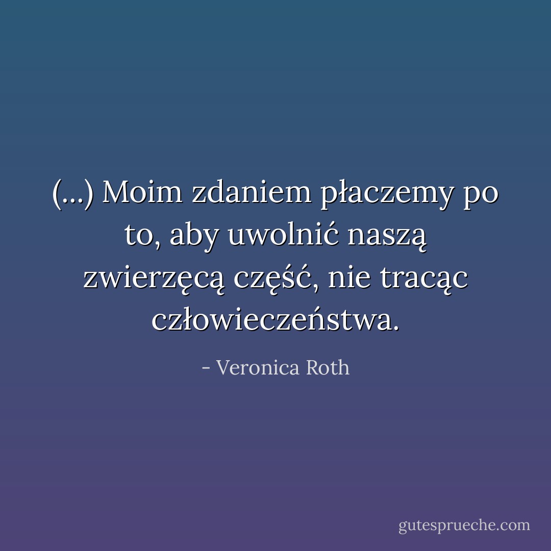 (...) Moim zdaniem płaczemy po to, aby uwolnić naszą zwierzęcą część, nie tracąc człowieczeństwa. - Veronica Roth