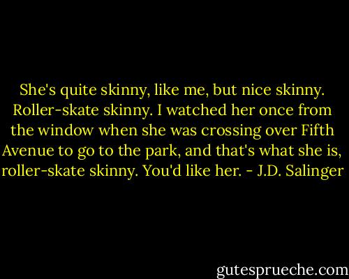 She's quite skinny, like me, but nice skinny. Roller-skate skinny. I watched her once from the window when she was crossing over Fifth Avenue to go to the park, and that's what she is, roller-skate skinny. You'd like her. - J.D. Salinger
