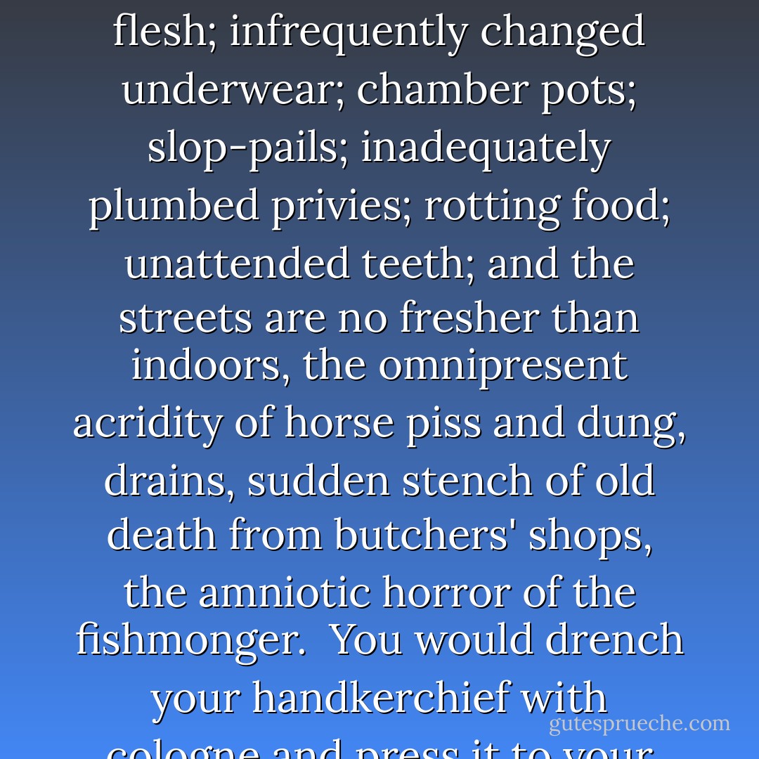 If we have largely forgotten the physical discomforts of the itching, oppressive garments of the past and the corrosive effects of perpetual physical discomfort on the nerves, then we have mercifully forgotten, too, the smells of the past, the domestic odours -- ill-washed flesh; infrequently changed underwear; chamber pots; slop-pails; inadequately plumbed privies; rotting food; unattended teeth; and the streets are no fresher than indoors, the omnipresent acridity of horse piss and dung, drains, sudden stench of old death from butchers' shops, the amniotic horror of the fishmonger.<br /><br />You would drench your handkerchief with cologne and press it to your nose. You would splash yourself with parma violet so that the reek of fleshly decay you always carried with you was overlaid by that of the embalming parlour. You would abhor the air you breathed. - Angela Carter