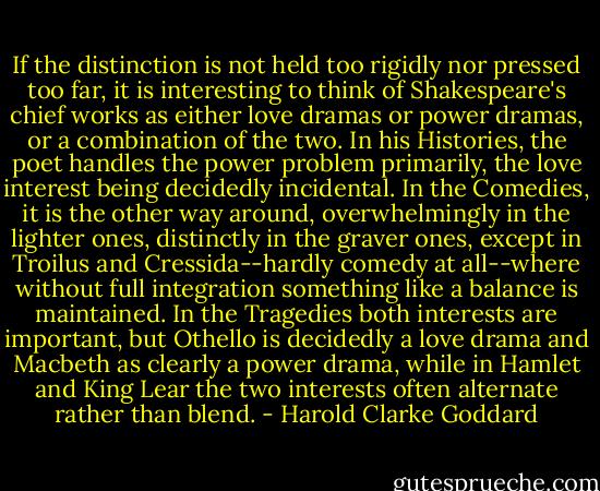 If the distinction is not held too rigidly nor pressed too far, it is interesting to think of Shakespeare's chief works as either love dramas or power dramas, or a combination of the two. In his Histories, the poet handles the power problem primarily, the love interest being decidedly incidental. In the Comedies, it is the other way around, overwhelmingly in the lighter ones, distinctly in the graver ones, except in Troilus and Cressida--hardly comedy at all--where without full integration something like a balance is maintained. In the Tragedies both interests are important, but Othello is decidedly a love drama and Macbeth as clearly a power drama, while in Hamlet and King Lear the two interests often alternate rather than blend. - Harold Clarke Goddard