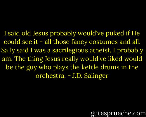 I said old Jesus probably would've puked if He could see it - all those fancy costumes and all. Sally said I was a sacrilegious atheist. I probably am. The thing Jesus really would've liked would be the guy who plays the kettle drums in the orchestra. - J.D. Salinger