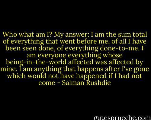 Who what am I? My answer: I am the sum total of everything that went before me, of all I have been seen done, of everything done-to-me. I am everyone everything whose being-in-the-world affected was affected by mine. I am anything that happens after I've gone which would not have happened if I had not come - Salman Rushdie