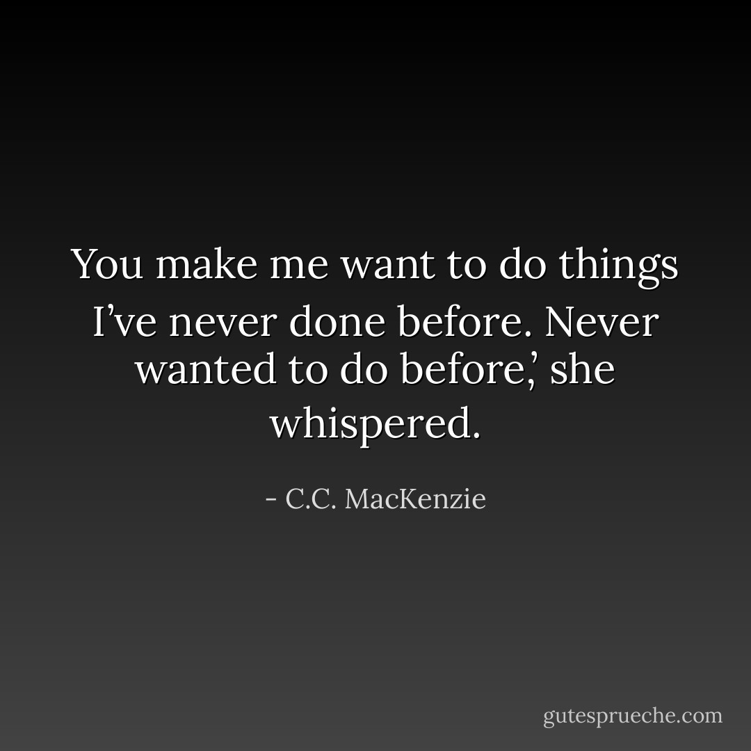 You make me want to do things I’ve never done before. Never wanted to do before,’ she whispered. - C.C. MacKenzie
