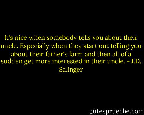 It's nice when somebody tells you about their uncle. Especially when they start out telling you about their father's farm and then all of a sudden get more interested in their uncle. - J.D. Salinger