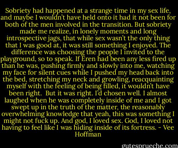 Sobriety had happened at a strange time in my sex life, and maybe I wouldn’t have held onto it had it not been for both of the men involved in the transition. But sobriety made me realize, in lonely moments and long introspective jags, that while sex wasn’t the only thing that I was good at, it was still something I enjoyed. The difference was choosing the people I invited to the playground, so to speak. If Eren had been any less fired up than he was, pushing firmly and slowly into me, watching my face for silent cues while I pushed my head back into the bed, stretching my neck and growling, reacquainting myself with the feeling of being filled, it wouldn’t have been right.<br /><br />But it was right. I’d chosen well. I almost laughed when he was completely inside of me and I got swept up in the truth of the matter, the reasonably overwhelming knowledge that yeah, this was something I might not fuck up. And god, I loved sex. God, I loved not having to feel like I was hiding inside of its fortress. - Vee Hoffman