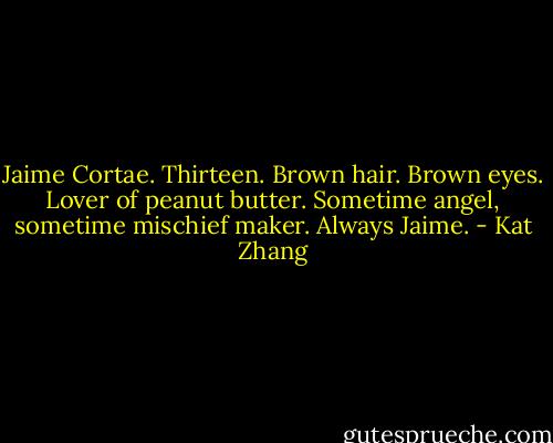 Jaime Cortae. Thirteen. Brown hair. Brown eyes. Lover of peanut butter. Sometime angel, sometime mischief maker. Always Jaime. - Kat Zhang