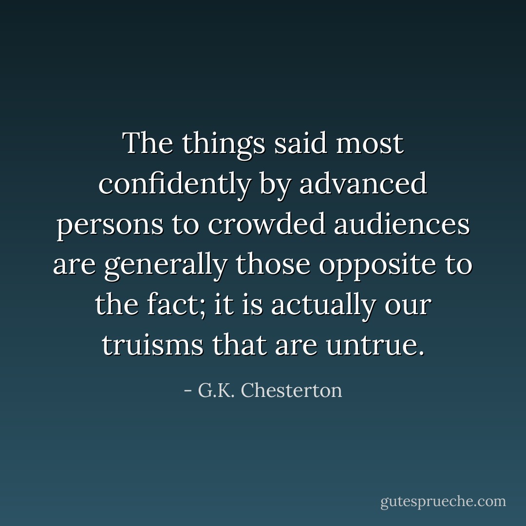 The things said most confidently by advanced persons to crowded audiences are generally those opposite to the fact; it is actually our truisms that are untrue. - G.K. Chesterton