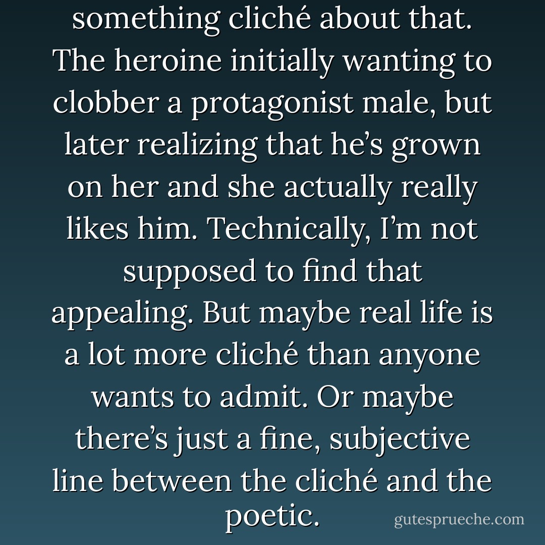 I know, I know…there’s something cliché about that. The heroine initially wanting to clobber a protagonist male, but later realizing that he’s grown on her and she actually really likes him. Technically, I’m not supposed to find that appealing. But maybe real life is a lot more cliché than anyone wants to admit. Or maybe there’s just a fine, subjective line between the cliché and the poetic. - Angela N. Blount