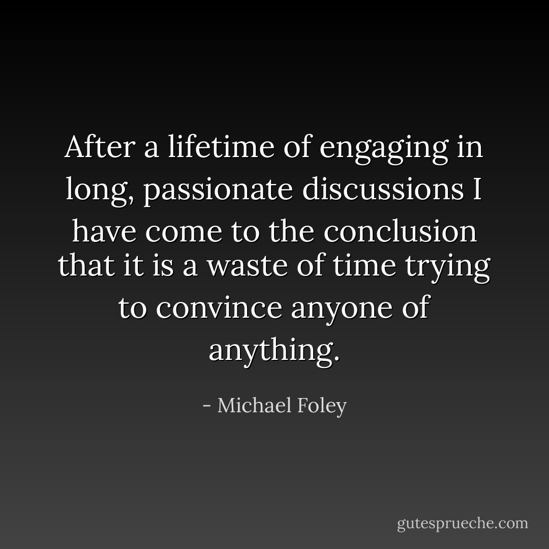 After a lifetime of engaging in long, passionate discussions I have come to the conclusion that it is a waste of time trying to convince anyone of anything. - Michael Foley