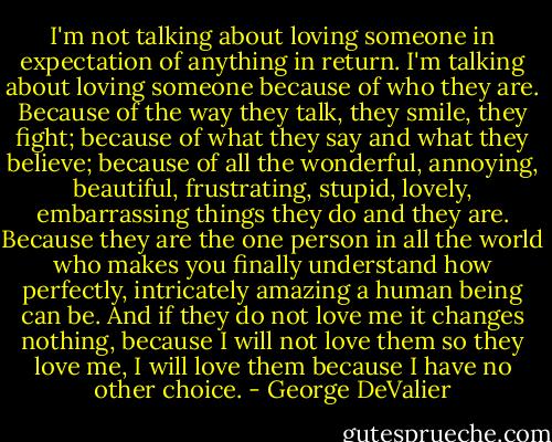 I'm not talking about loving someone in expectation of anything in return. I'm talking about loving someone because of who they are. Because of the way they talk, they smile, they fight; because of what they say and what they believe; because of all the wonderful, annoying, beautiful, frustrating, stupid, lovely, embarrassing things they do and they are. Because they are the one person in all the world who makes you finally understand how perfectly, intricately amazing a human being can be. And if they do not love me it changes nothing, because I will not love them so they love me, I will love them because I have no other choice. - George DeValier