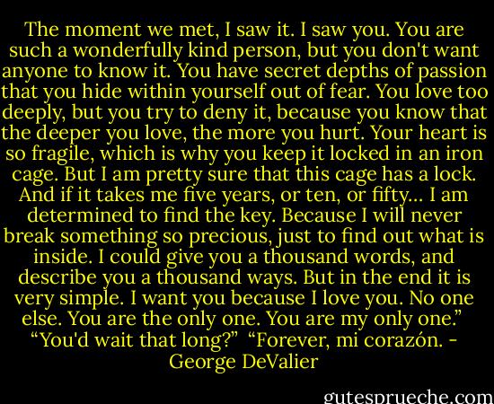 The moment we met, I saw it. I saw you. You are such a wonderfully kind person, but you don't want anyone to know it. You have secret depths of passion that you hide within yourself out of fear. You love too deeply, but you try to deny it, because you know that the deeper you love, the more you hurt. Your heart is so fragile, which is why you keep it locked in an iron cage. But I am pretty sure that this cage has a lock. And if it takes me five years, or ten, or fifty… I am determined to find the key. Because I will never break something so precious, just to find out what is inside. I could give you a thousand words, and describe you a thousand ways. But in the end it is very simple. I want you because I love you. No one else. You are the only one. You are my only one.”<br /><br />“You'd wait that long?”<br /><br />“Forever, mi corazón. - George DeValier