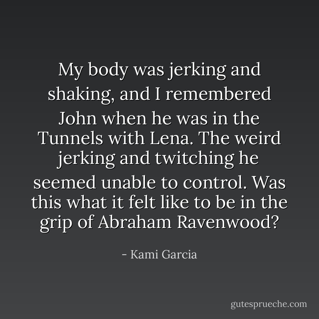 My body was jerking and shaking, and I remembered John when he was in the Tunnels with Lena. The weird jerking and twitching he seemed unable to control.<br />Was this what it felt like to be in the grip of Abraham Ravenwood? - Kami Garcia