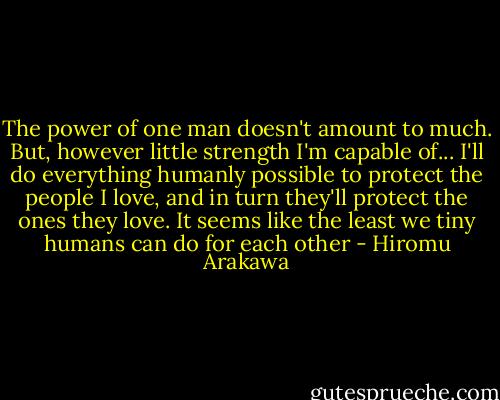The power of one man doesn't amount to much. But, however little strength I'm capable of... I'll do everything humanly possible to protect the people I love, and in turn they'll protect the ones they love. It seems like the least we tiny humans can do for each other - Hiromu Arakawa