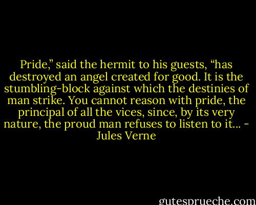 Pride,” said the hermit to his guests, “has destroyed an angel created for good. It is the stumbling-block against which the destinies of man strike. You cannot reason with pride, the principal of all the vices, since, by its very nature, the proud man refuses to listen to it... - Jules Verne