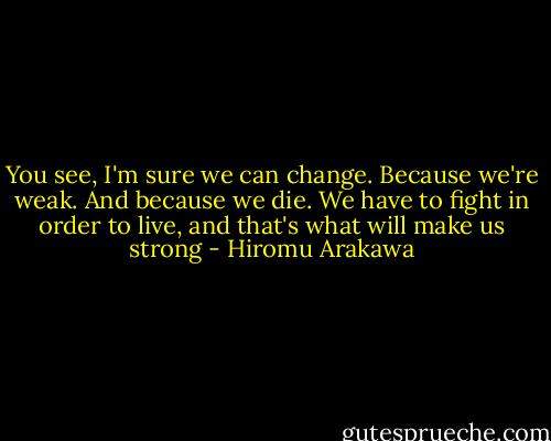 You see, I'm sure we can change. Because we're weak. And because we die. We have to fight in order to live, and that's what will make us strong - Hiromu Arakawa