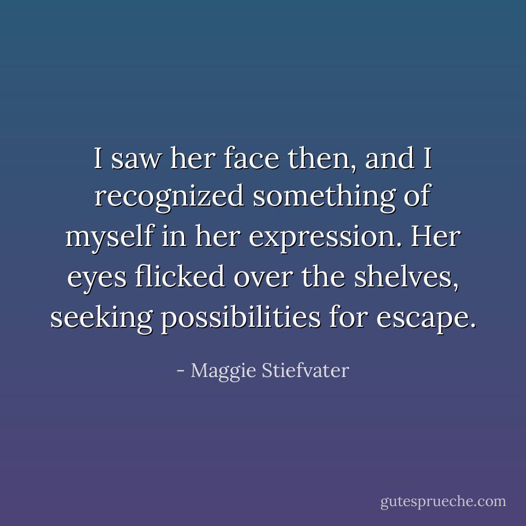 I saw her face then, and I recognized something of myself in her expression. Her eyes flicked over the shelves, seeking possibilities for escape. - Maggie Stiefvater