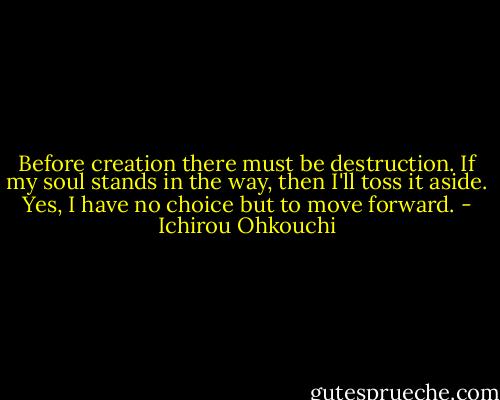 Before creation there must be destruction. If my soul stands in the way, then I'll toss it aside. Yes, I have no choice but to move forward. - Ichirou Ohkouchi