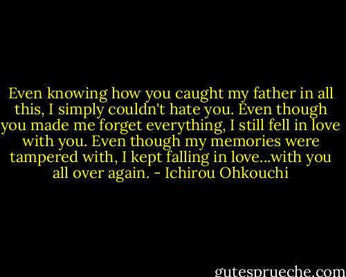 Even knowing how you caught my father in all this, I simply couldn't hate you. Even though you made me forget everything, I still fell in love with you. Even though my memories were tampered with, I kept falling in love...with you all over again. - Ichirou Ohkouchi