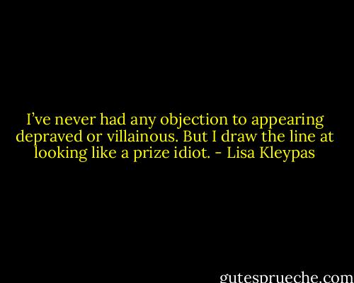 I’ve never had any objection to appearing depraved or villainous. But I draw the line at looking like a prize idiot. - Lisa Kleypas