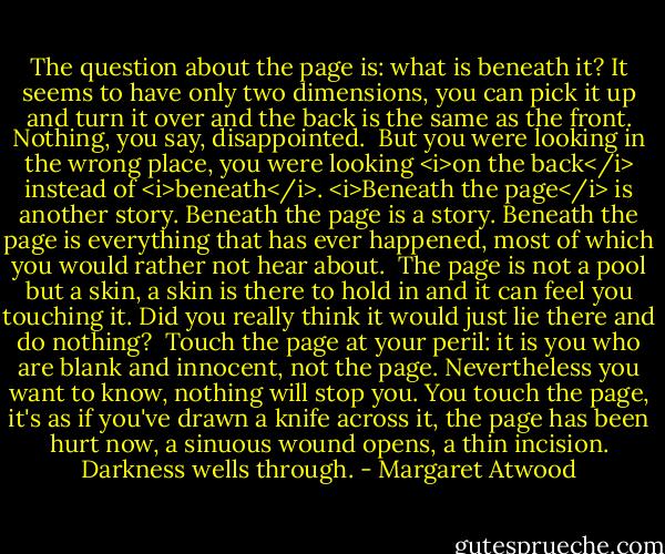 The question about the page is: what is beneath it? It seems to have only two dimensions, you can pick it up and turn it over and the back is the same as the front. Nothing, you say, disappointed.<br /><br />But you were looking in the wrong place, you were looking <i>on the back</i> instead of <i>beneath</i>. <i>Beneath the page</i> is another story. Beneath the page is a story. Beneath the page is everything that has ever happened, most of which you would rather not hear about.<br /><br />The page is not a pool but a skin, a skin is there to hold in and it can feel you touching it. Did you really think it would just lie there and do nothing?<br /><br />Touch the page at your peril: it is you who are blank and innocent, not the page. Nevertheless you want to know, nothing will stop you. You touch the page, it's as if you've drawn a knife across it, the page has been hurt now, a sinuous wound opens, a thin incision. Darkness wells through. - Margaret Atwood