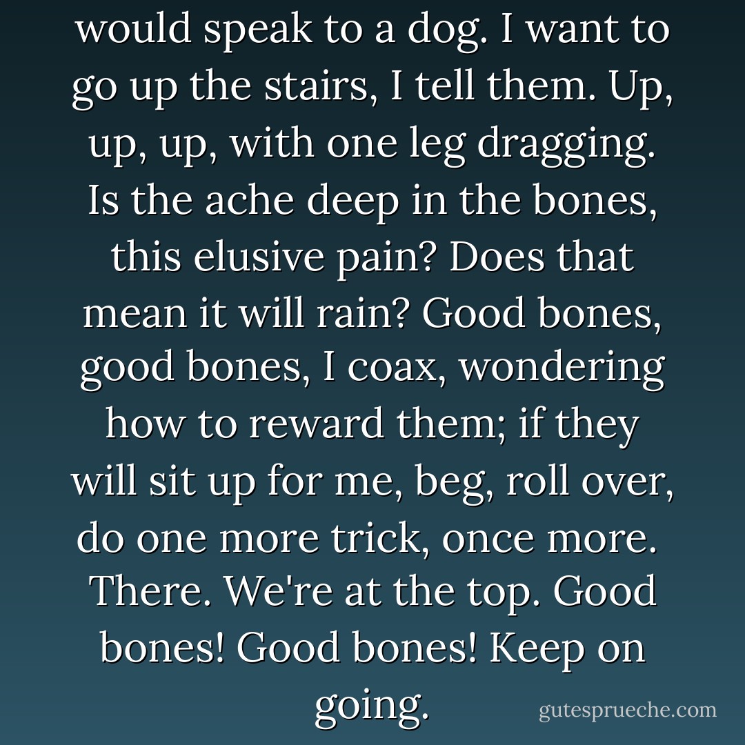 Today I speak to my bones as I would speak to a dog. I want to go up the stairs, I tell them. Up, up, up, with one leg dragging. Is the ache deep in the bones, this elusive pain? Does that mean it will rain? Good bones, <i>good</i> bones, I coax, wondering how to reward them; if they will sit up for me, beg, roll over, do one more trick, once more.<br /><br />There. We're at the top. <i>Good</i> bones! Good <i>bones</i>! Keep on going. - Margaret Atwood