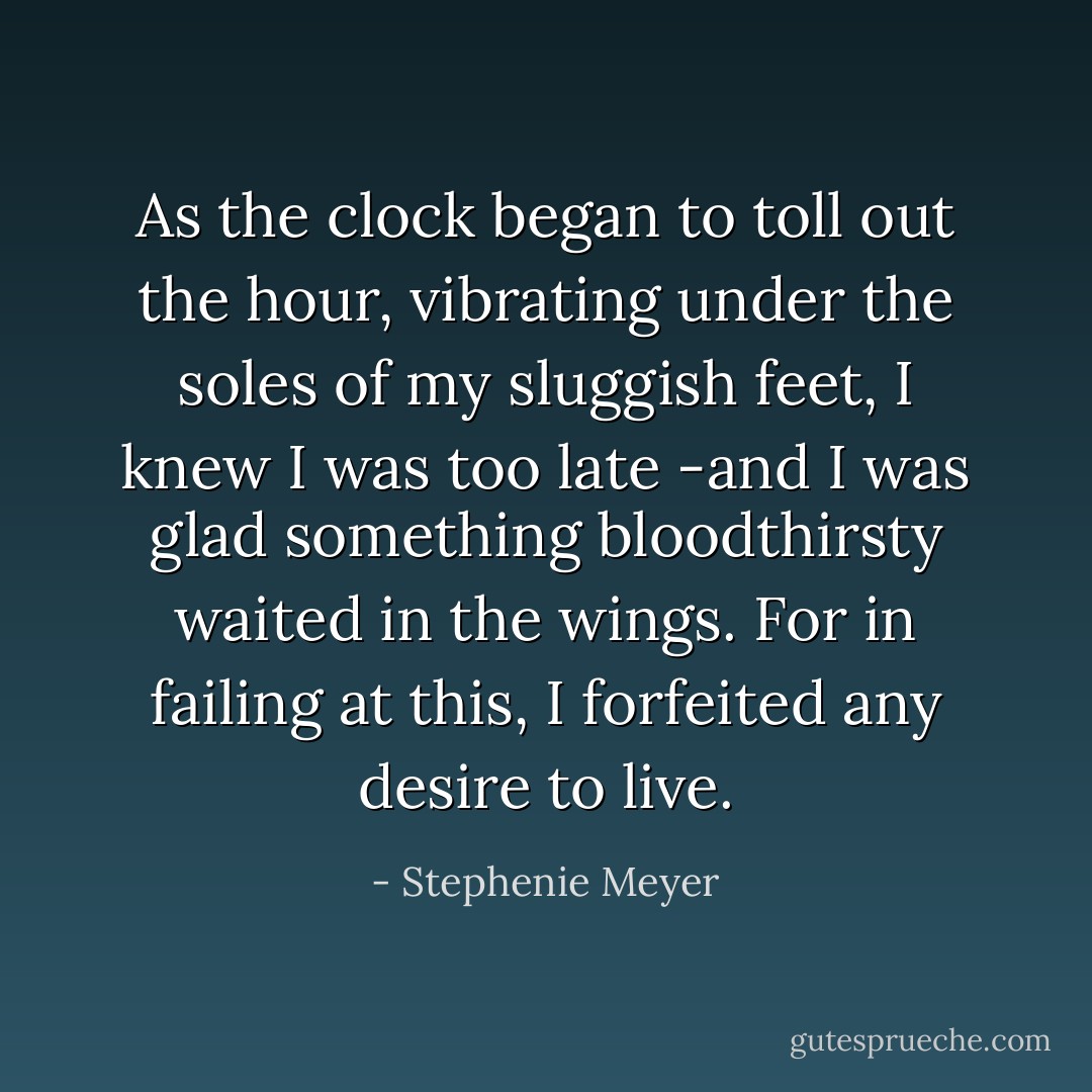 As the clock began to toll out the hour, vibrating under the soles of my sluggish feet, I knew I was too late -and I was glad something bloodthirsty waited in the wings. For in failing at this, I forfeited any desire to live. - Stephenie Meyer