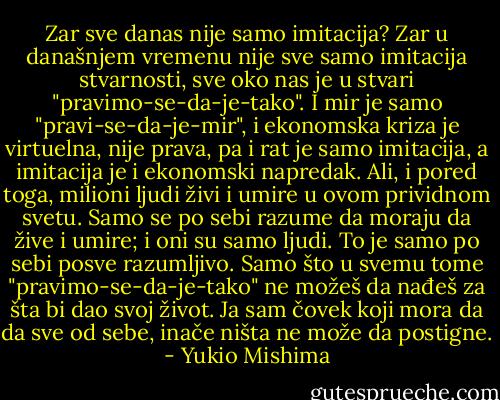 Zar sve danas nije samo imitacija? Zar u današnjem vremenu nije sve samo imitacija stvarnosti, sve oko nas je u stvari "pravimo-se-da-je-tako". I mir je samo "pravi-se-da-je-mir", i ekonomska kriza je virtuelna, nije prava, pa i rat je samo imitacija, a imitacija je i ekonomski napredak. Ali, i pored toga, milioni ljudi živi i umire u ovom prividnom svetu. Samo se po sebi razume da moraju da žive i umire; i oni su samo ljudi. To je samo po sebi posve razumljivo. Samo što u svemu tome "pravimo-se-da-je-tako" ne možeš da nađeš za šta bi dao svoj život. Ja sam čovek koji mora da da sve od sebe, inače ništa ne može da postigne. - Yukio Mishima