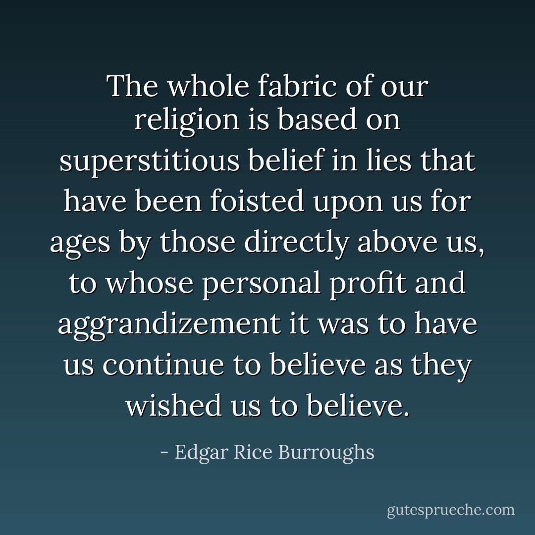 The whole fabric of our religion is based on superstitious belief in lies that have been foisted upon us for ages by those directly above us, to whose personal profit and aggrandizement it was to have us continue to believe as they wished us to believe. - Edgar Rice Burroughs