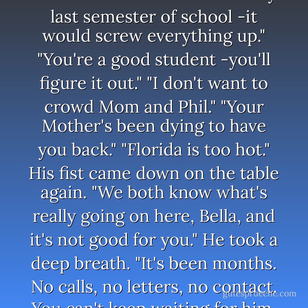 I'm not leaving." I said.<br />"Why not?" he demanded. <br />"I'm in my last semester of school -it would screw everything up."<br />"You're a good student -you'll figure it out."<br />"I don't want to crowd Mom and Phil."<br />"Your Mother's been dying to have you back."<br />"Florida is too hot."<br />His fist came down on the table again. "We both know what's really going on here, Bella, and it's not good for you." He took a deep breath. "It's been months. No calls, no letters, no contact. You can't keep waiting for him. - Stephenie Meyer