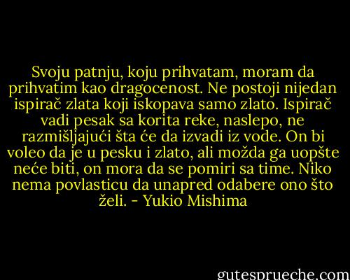 Svoju patnju, koju prihvatam, moram da prihvatim kao dragocenost. Ne postoji nijedan ispirač zlata koji iskopava samo zlato. Ispirač vadi pesak sa korita reke, naslepo, ne razmišljajući šta će da izvadi iz vode. On bi voleo da je u pesku i zlato, ali možda ga uopšte neće biti, on mora da se pomiri sa time. Niko nema povlasticu da unapred odabere ono što želi. - Yukio Mishima