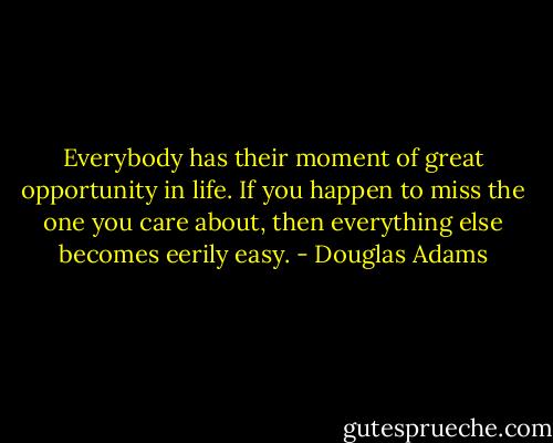 Everybody has their moment of great opportunity in life. If you happen to miss the one you care about, then everything else becomes eerily easy. - Douglas Adams