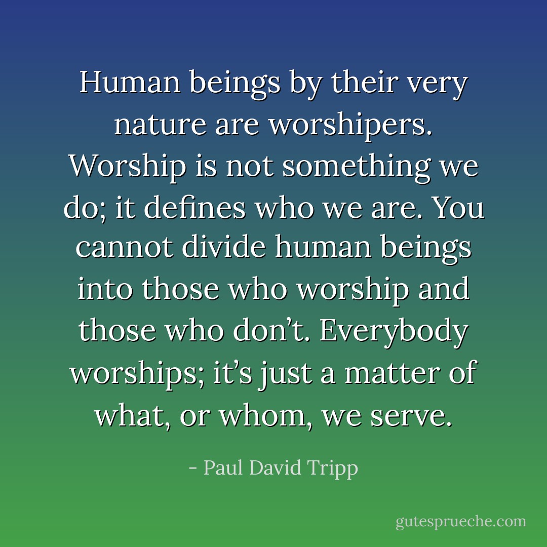 Human beings by their very nature are worshipers. Worship is not something we do; it defines who we are. You cannot divide human beings into those who worship and those who don’t. Everybody worships; it’s just a matter of what, or whom, we serve. - Paul David Tripp