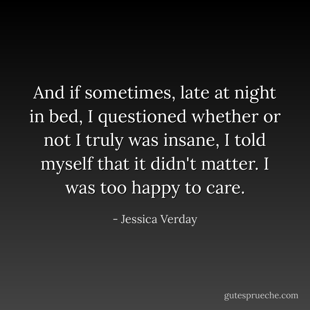 And if sometimes, late at night in bed, I questioned whether or not I truly was insane, I told myself that it didn't matter. I was too happy to care. - Jessica Verday