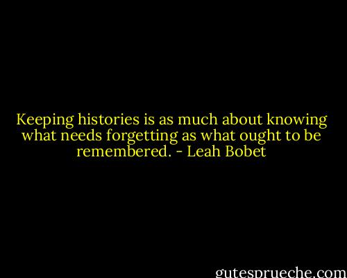 Keeping histories is as much about knowing what needs forgetting as what ought to be remembered. - Leah Bobet