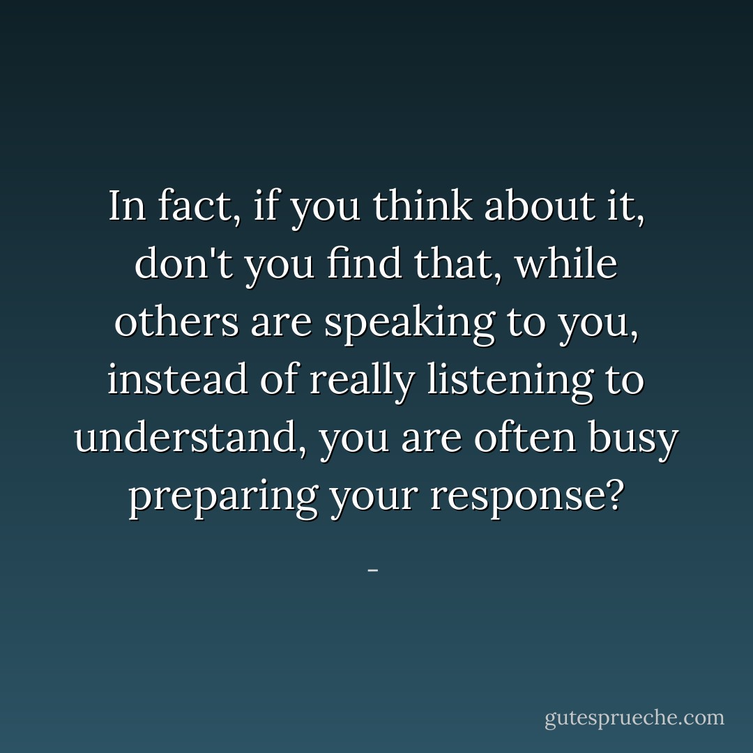In fact, if you think about it, don't you find that, while others are speaking to you, instead of really listening to understand, you are often busy preparing your response? - 