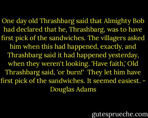 One day old Thrashbarg said that Almighty Bob had declared that he, Thrashbarg, was to have first pick of the sandwiches. The villagers asked him when this had happened, exactly, and Thrashbarg said it had happened yesterday, when they weren't looking. 'Have faith,' Old Thrashbarg said, 'or burn!'<br /><br />They let him have first pick of the sandwiches. It seemed easiest. - Douglas Adams