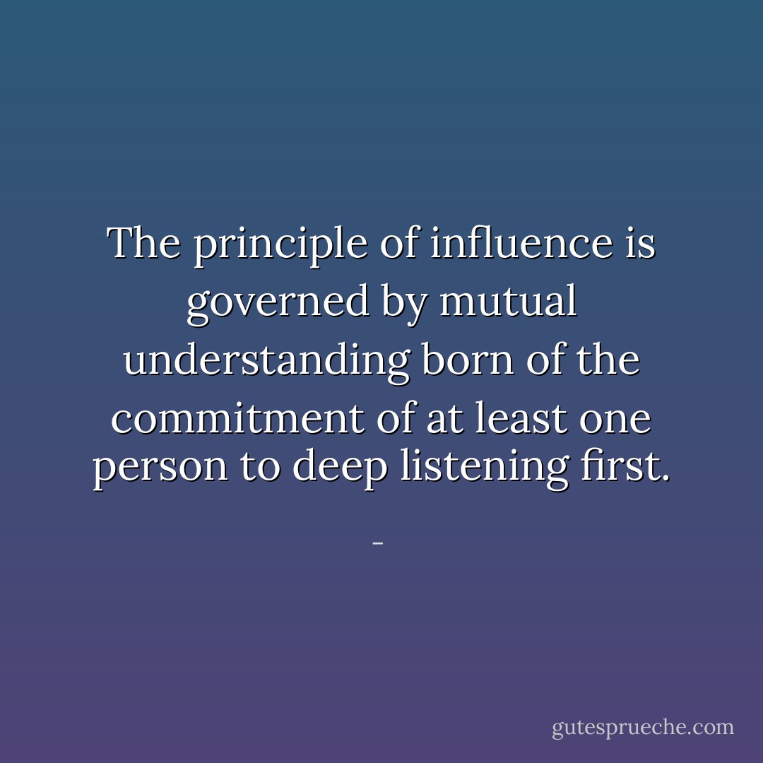 The principle of influence is governed by mutual understanding born of the commitment of at least one person to deep listening first. - 