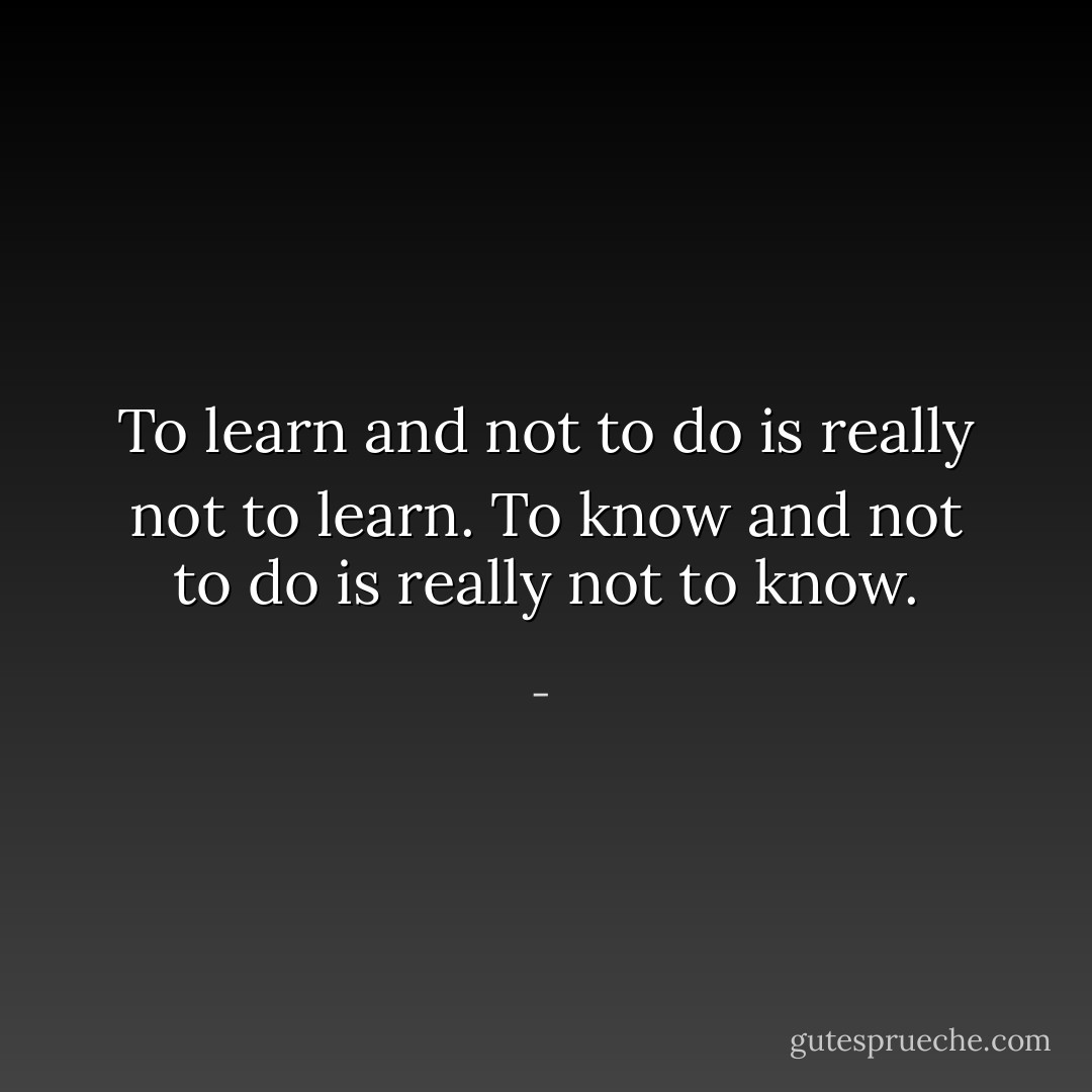 To learn and not to do is really not to learn. To know and not to do is really not to know. - 