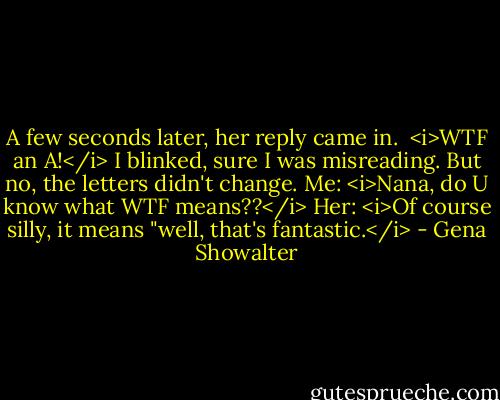 A few seconds later, her reply came in. <br /><i>WTF an A!</i> I blinked, sure I was misreading. But no, the letters didn't change.<br />Me: <i>Nana, do U know what WTF means??</i><br />Her: <i>Of course silly, it means "well, that's fantastic.</i> - Gena Showalter