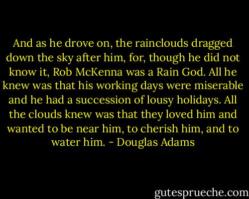 And as he drove on, the rainclouds dragged down the sky after him, for, though he did not know it, Rob McKenna was a Rain God. All he knew was that his working days were miserable and he had a succession of lousy holidays. All the clouds knew was that they loved him and wanted to be near him, to cherish him, and to water him. - Douglas Adams