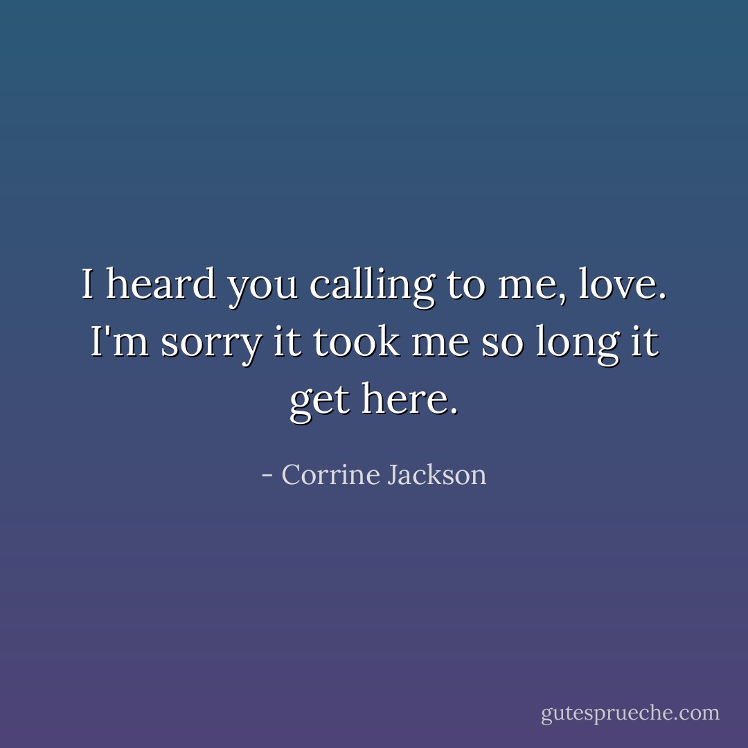 I heard you calling to me, love. I'm sorry it took me so long it get here. - Corrine Jackson