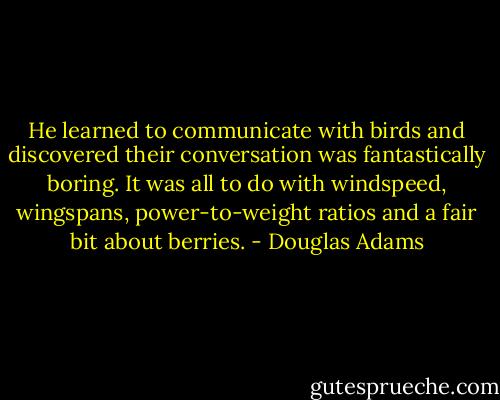 He learned to communicate with birds and discovered their conversation was fantastically boring. It was all to do with windspeed, wingspans, power-to-weight ratios and a fair bit about berries. - Douglas Adams