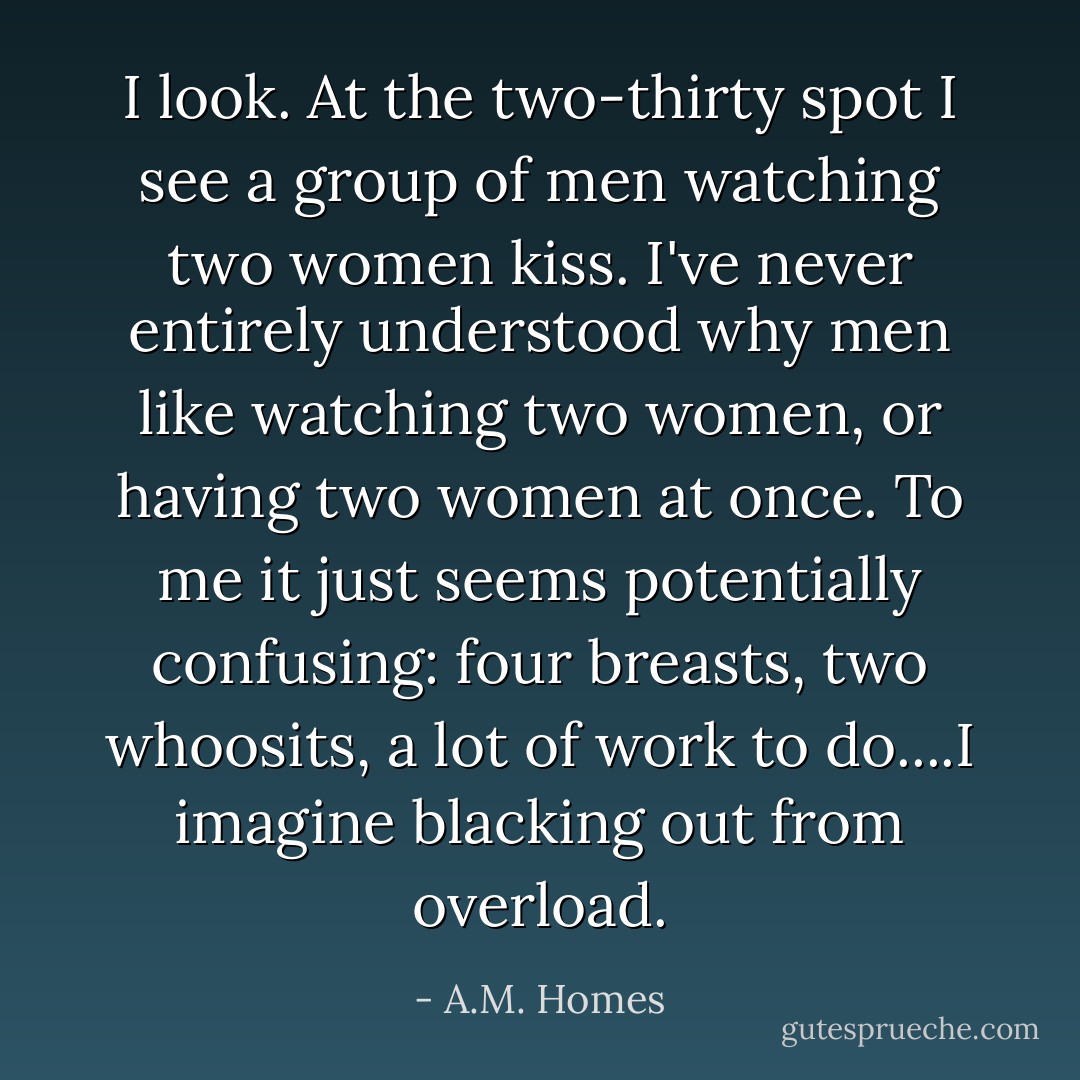 I look. At the two-thirty spot I see a group of men watching two women kiss. I've never entirely understood why men like watching two women, or having two women at once. To me it just seems potentially confusing: four breasts, two whoosits, a lot of work to do....I imagine blacking out from overload. - A.M. Homes