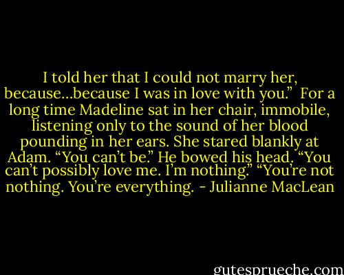 I told her that I could not marry her, because…because I was in love with you.” <br />For a long time Madeline sat in her chair, immobile, listening only to the sound of her blood pounding in her ears. She stared blankly at Adam. “You can’t be.” He bowed his head. “You can’t possibly love me. I’m nothing.”<br />“You’re not nothing. You’re everything. - Julianne MacLean