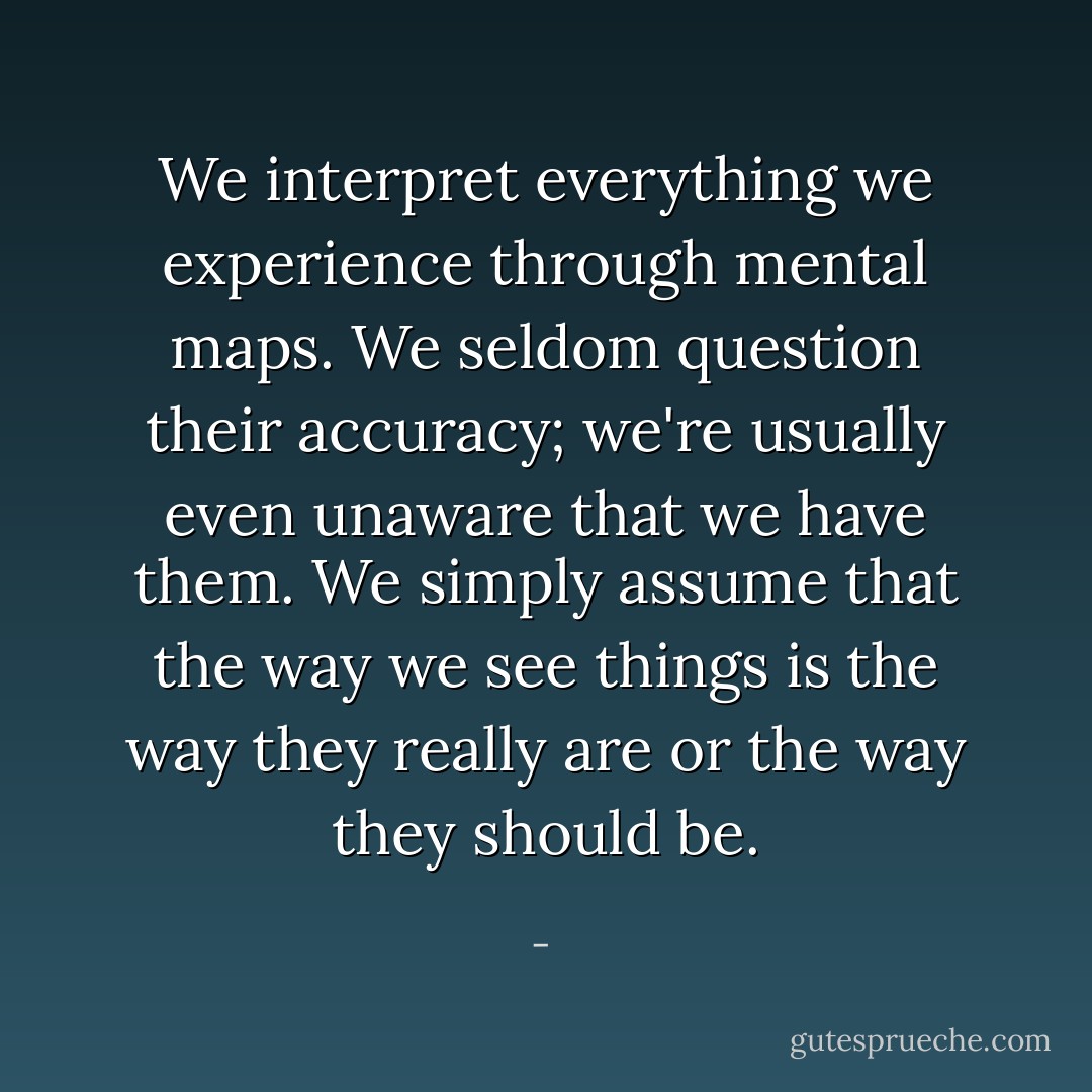 We interpret everything we experience through mental maps. We seldom question their accuracy; we're usually even unaware that we have them. We simply assume that the way we see things is the way they really are or the way they should be. - 