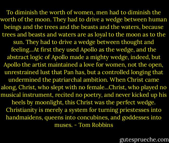 To diminish the worth of women, men had to diminish the worth of the moon. They had to drive a wedge between human beings and the trees and the beasts and the waters, because trees and beasts and waters are as loyal to the moon as to the sun. They had to drive a wedge between thought and feeling...At first they used Apollo as the wedge, and the abstract logic of Apollo made a mighty wedge, indeed, but Apollo the artist maintained a love for women, not the open, unrestrained lust that Pan has, but a controlled longing that undermined the patriarchal ambition. When Christ came along, Christ, who slept with no female...Christ, who played no musical instrument, recited no poetry, and never kicked up his heels by moonlight, this Christ was the perfect wedge. Christianity is merely a system for turning priestesses into handmaidens, queens into concubines, and goddesses into muses. - Tom Robbins