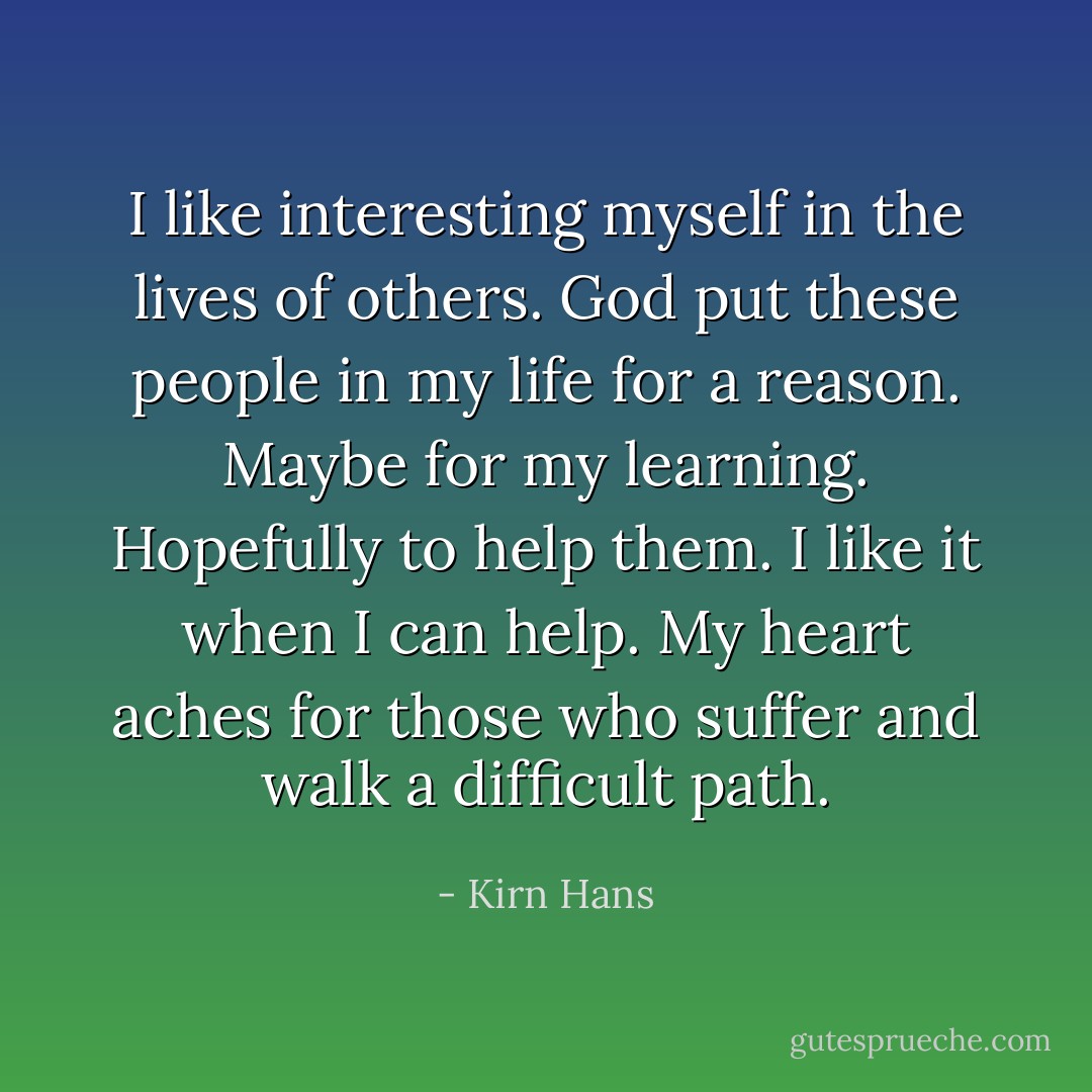 I like interesting myself in the lives of others. God put these people in my life for a reason. Maybe for my learning. Hopefully to help them. I like it when I can help. My heart aches for those who suffer and walk a difficult path. - Kirn Hans