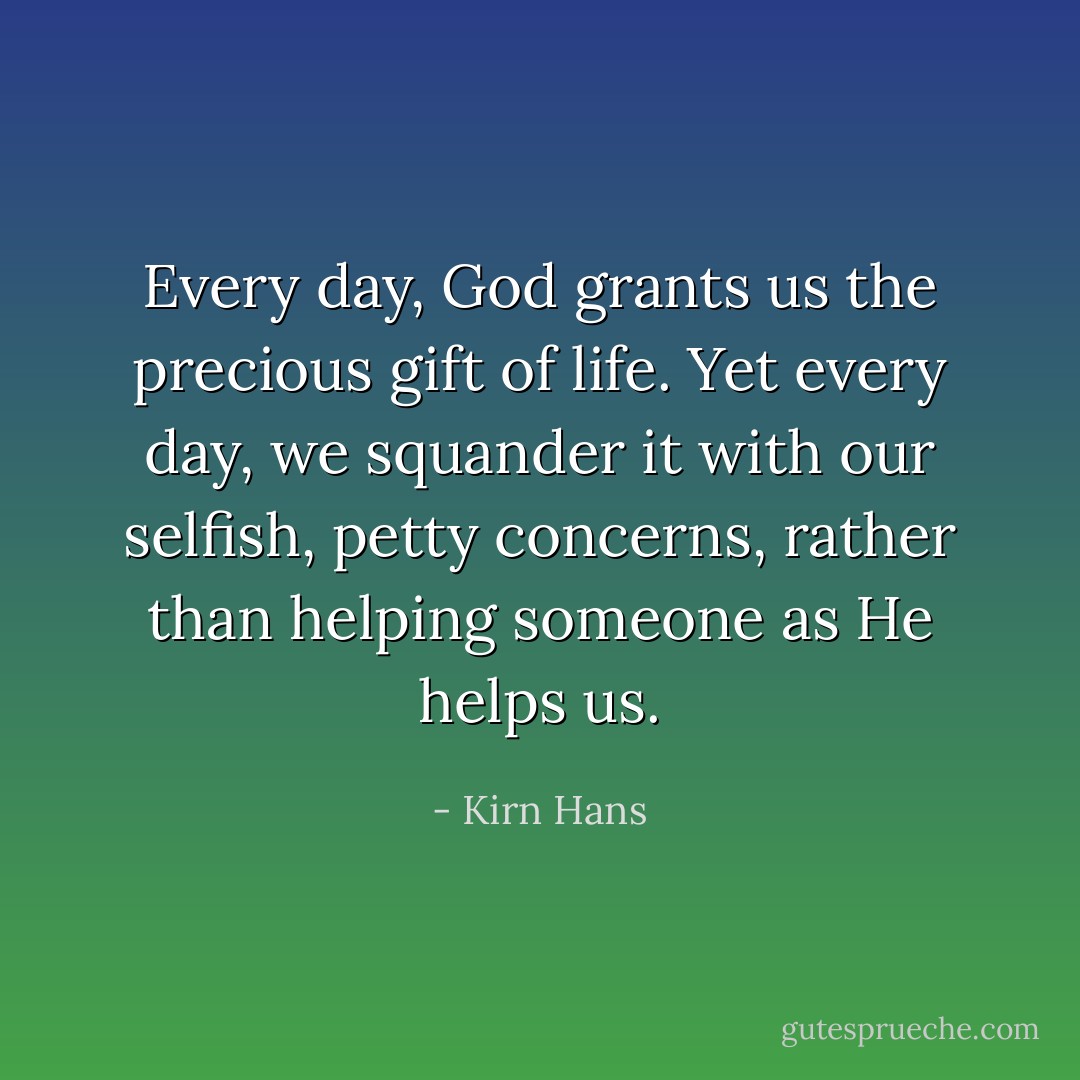 Every day, God grants us the precious gift of life. Yet every day, we squander it with our selfish, petty concerns, rather than helping someone as He helps us. - Kirn Hans