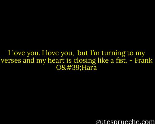 I love you. I love you, <br />but I’m turning to my verses<br />and my heart is closing<br />like a fist. - Frank O'Hara