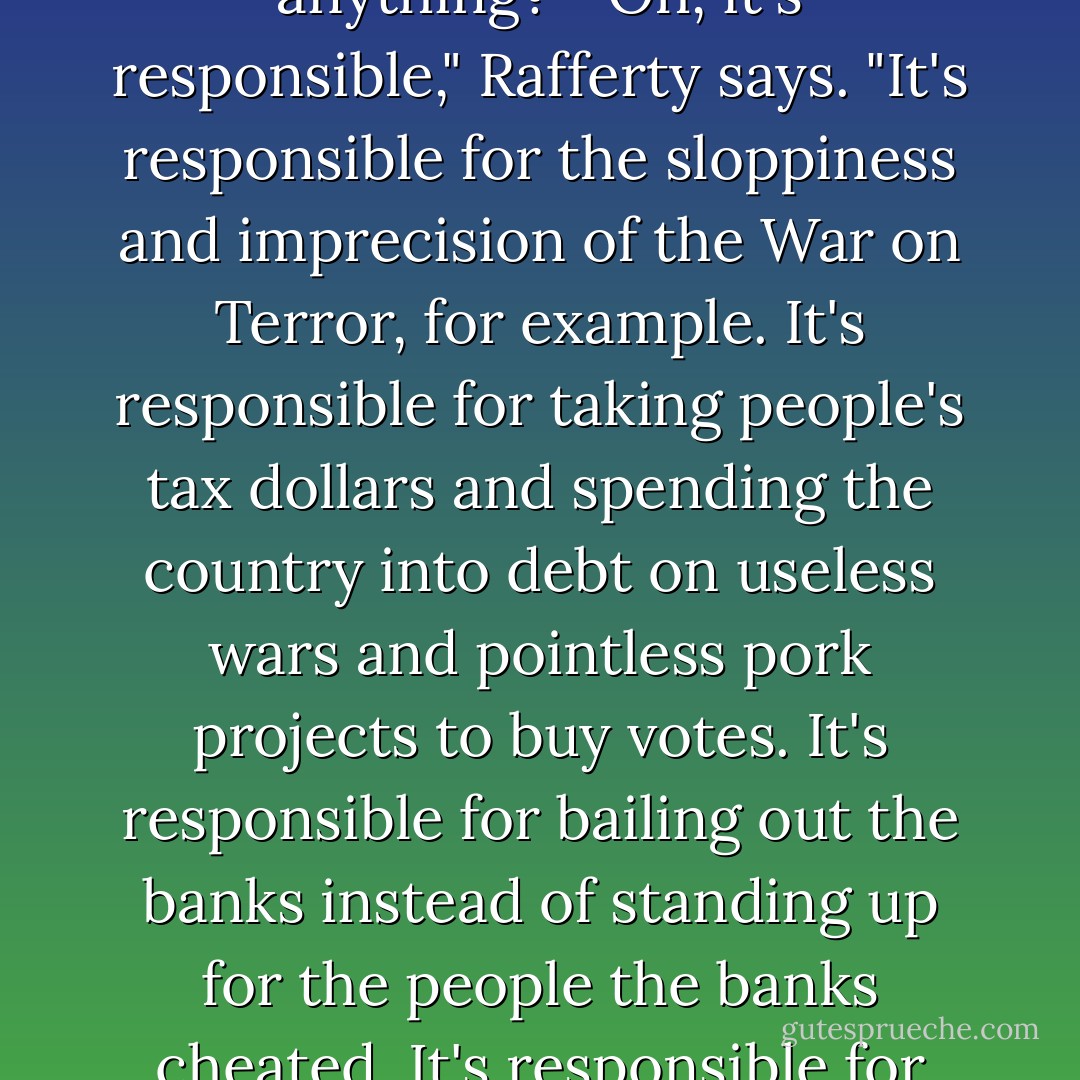So you don't think the government is responsible for anything?" "Oh, it's responsible," Rafferty says. "It's responsible for the sloppiness and imprecision of the War on Terror, for example. It's responsible for taking people's tax dollars and spending the country into debt on useless wars and pointless pork projects to buy votes. It's responsible for bailing out the banks instead of standing up for the people the banks cheated. It's responsible for plenty, - Timothy Hallinan